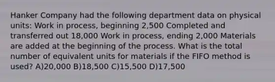 Hanker Company had the following department data on physical units: Work in process, beginning 2,500 Completed and transferred out 18,000 Work in process, ending 2,000 Materials are added at the beginning of the process. What is the total number of equivalent units for materials if the FIFO method is used? A)20,000 B)18,500 C)15,500 D)17,500