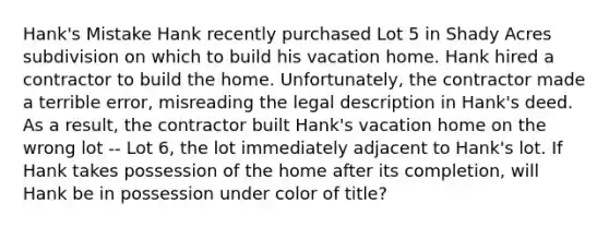 Hank's Mistake Hank recently purchased Lot 5 in Shady Acres subdivision on which to build his vacation home. Hank hired a contractor to build the home. Unfortunately, the contractor made a terrible error, misreading the legal description in Hank's deed. As a result, the contractor built Hank's vacation home on the wrong lot -- Lot 6, the lot immediately adjacent to Hank's lot. If Hank takes possession of the home after its completion, will Hank be in possession under color of title?