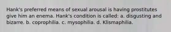 Hank's preferred means of sexual arousal is having prostitutes give him an enema. Hank's condition is called: a. disgusting and bizarre. b. coprophilia. c. mysophilia. d. Klismaphilia.