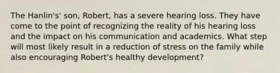 The Hanlin's' son, Robert, has a severe hearing loss. They have come to the point of recognizing the reality of his hearing loss and the impact on his communication and academics. What step will most likely result in a reduction of stress on the family while also encouraging Robert's healthy development?