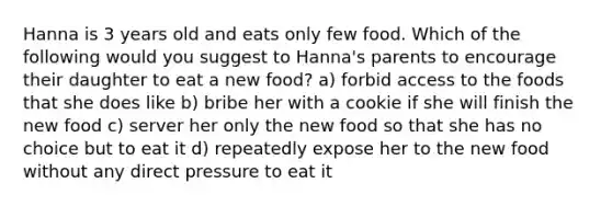 Hanna is 3 years old and eats only few food. Which of the following would you suggest to Hanna's parents to encourage their daughter to eat a new food? a) forbid access to the foods that she does like b) bribe her with a cookie if she will finish the new food c) server her only the new food so that she has no choice but to eat it d) repeatedly expose her to the new food without any direct pressure to eat it