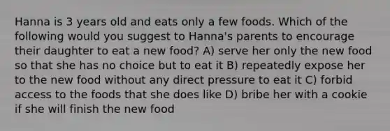 Hanna is 3 years old and eats only a few foods. Which of the following would you suggest to Hanna's parents to encourage their daughter to eat a new food? A) serve her only the new food so that she has no choice but to eat it B) repeatedly expose her to the new food without any direct pressure to eat it C) forbid access to the foods that she does like D) bribe her with a cookie if she will finish the new food