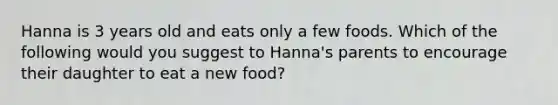 Hanna is 3 years old and eats only a few foods. Which of the following would you suggest to Hanna's parents to encourage their daughter to eat a new food?