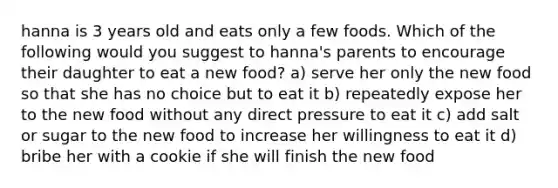 hanna is 3 years old and eats only a few foods. Which of the following would you suggest to hanna's parents to encourage their daughter to eat a new food? a) serve her only the new food so that she has no choice but to eat it b) repeatedly expose her to the new food without any direct pressure to eat it c) add salt or sugar to the new food to increase her willingness to eat it d) bribe her with a cookie if she will finish the new food