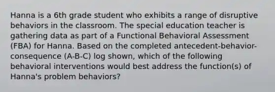 Hanna is a 6th grade student who exhibits a range of disruptive behaviors in the classroom. The special education teacher is gathering data as part of a Functional Behavioral Assessment (FBA) for Hanna. Based on the completed antecedent-behavior-consequence (A-B-C) log shown, which of the following behavioral interventions would best address the function(s) of Hanna's problem behaviors?