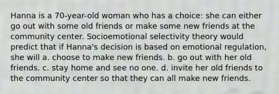 Hanna is a 70-year-old woman who has a choice: she can either go out with some old friends or make some new friends at the community center. Socioemotional selectivity theory would predict that if Hanna's decision is based on emotional regulation, she will a. choose to make new friends. b. go out with her old friends. c. stay home and see no one. d. invite her old friends to the community center so that they can all make new friends.