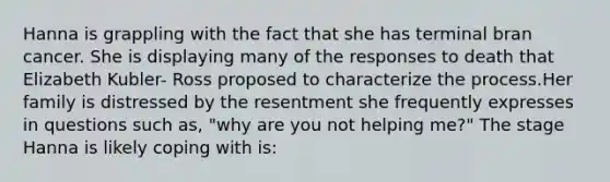 Hanna is grappling with the fact that she has terminal bran cancer. She is displaying many of the responses to death that Elizabeth Kubler- Ross proposed to characterize the process.Her family is distressed by the resentment she frequently expresses in questions such as, "why are you not helping me?" The stage Hanna is likely coping with is: