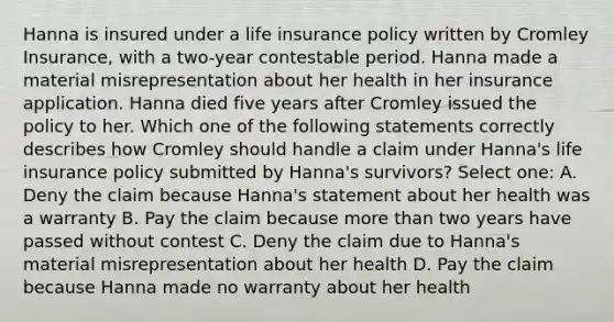 Hanna is insured under a life insurance policy written by Cromley Insurance, with a two-year contestable period. Hanna made a material misrepresentation about her health in her insurance application. Hanna died five years after Cromley issued the policy to her. Which one of the following statements correctly describes how Cromley should handle a claim under Hanna's life insurance policy submitted by Hanna's survivors? Select one: A. Deny the claim because Hanna's statement about her health was a warranty B. Pay the claim because more than two years have passed without contest C. Deny the claim due to Hanna's material misrepresentation about her health D. Pay the claim because Hanna made no warranty about her health