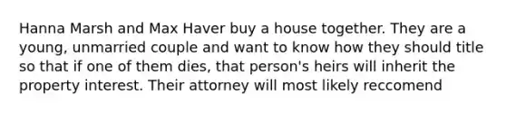 Hanna Marsh and Max Haver buy a house together. They are a young, unmarried couple and want to know how they should title so that if one of them dies, that person's heirs will inherit the property interest. Their attorney will most likely reccomend