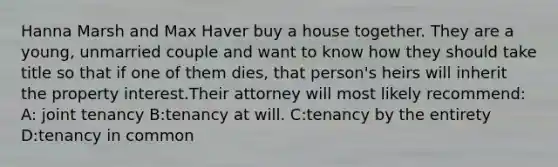 Hanna Marsh and Max Haver buy a house together. They are a young, unmarried couple and want to know how they should take title so that if one of them dies, that person's heirs will inherit the property interest.Their attorney will most likely recommend: A: joint tenancy B:tenancy at will. C:tenancy by the entirety D:tenancy in common