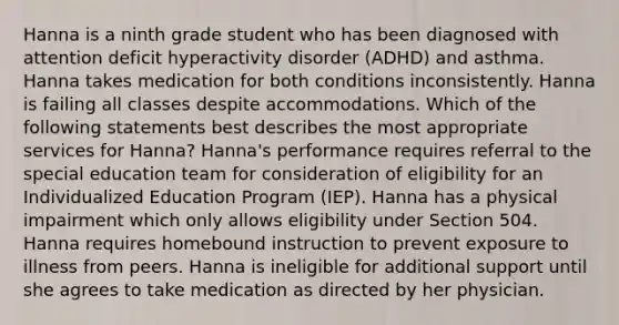 Hanna is a ninth grade student who has been diagnosed with attention deficit hyperactivity disorder (ADHD) and asthma. Hanna takes medication for both conditions inconsistently. Hanna is failing all classes despite accommodations. Which of the following statements best describes the most appropriate services for Hanna? Hanna's performance requires referral to the special education team for consideration of eligibility for an Individualized Education Program (IEP). Hanna has a physical impairment which only allows eligibility under Section 504. Hanna requires homebound instruction to prevent exposure to illness from peers. Hanna is ineligible for additional support until she agrees to take medication as directed by her physician.