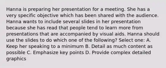 Hanna is preparing her presentation for a meeting. She has a very specific objective which has been shared with the audience. Hanna wants to include several slides in her presentation because she has read that people tend to learn more from presentations that are accompanied by visual aids. Hanna should use the slides to do which one of the following? Select one: A. Keep her speaking to a minimum B. Detail as much content as possible C. Emphasize key points D. Provide complex detailed graphics