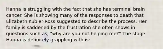 Hanna is struggling with the fact that she has terminal brain cancer. She is showing many of the responses to death that Elizabeth Kubler-Ross suggested to describe the process. Her family is saddened by the frustration she often shows in questions such as, "why are you not helping me?" The stage Hanna is definitely grappling with is: