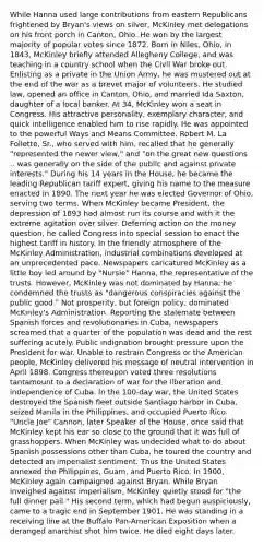 While Hanna used large contributions from eastern Republicans frightened by Bryan's views on silver, McKinley met delegations on his front porch in Canton, Ohio. He won by the largest majority of popular votes since 1872. Born in Niles, Ohio, in 1843, McKinley briefly attended Allegheny College, and was teaching in a country school when the Civil War broke out. Enlisting as a private in the Union Army, he was mustered out at the end of the war as a brevet major of volunteers. He studied law, opened an office in Canton, Ohio, and married Ida Saxton, daughter of a local banker. At 34, McKinley won a seat in Congress. His attractive personality, exemplary character, and quick intelligence enabled him to rise rapidly. He was appointed to the powerful Ways and Means Committee. Robert M. La Follette, Sr., who served with him, recalled that he generally "represented the newer view," and "on the great new questions .. was generally on the side of the public and against private interests." During his 14 years in the House, he became the leading Republican tariff expert, giving his name to the measure enacted in 1890. The next year he was elected Governor of Ohio, serving two terms. When McKinley became President, the depression of 1893 had almost run its course and with it the extreme agitation over silver. Deferring action on the money question, he called Congress into special session to enact the highest tariff in history. In the friendly atmosphere of the McKinley Administration, industrial combinations developed at an unprecedented pace. Newspapers caricatured McKinley as a little boy led around by "Nursie" Hanna, the representative of the trusts. However, McKinley was not dominated by Hanna; he condemned the trusts as "dangerous conspiracies against the public good." Not prosperity, but foreign policy, dominated McKinley's Administration. Reporting the stalemate between Spanish forces and revolutionaries in Cuba, newspapers screamed that a quarter of the population was dead and the rest suffering acutely. Public indignation brought pressure upon the President for war. Unable to restrain Congress or the American people, McKinley delivered his message of neutral intervention in April 1898. Congress thereupon voted three resolutions tantamount to a declaration of war for the liberation and independence of Cuba. In the 100-day war, the United States destroyed the Spanish fleet outside Santiago harbor in Cuba, seized Manila in the Philippines, and occupied Puerto Rico. "Uncle Joe" Cannon, later Speaker of the House, once said that McKinley kept his ear so close to the ground that it was full of grasshoppers. When McKinley was undecided what to do about Spanish possessions other than Cuba, he toured the country and detected an imperialist sentiment. Thus the United States annexed the Philippines, Guam, and Puerto Rico. In 1900, McKinley again campaigned against Bryan. While Bryan inveighed against imperialism, McKinley quietly stood for "the full dinner pail." His second term, which had begun auspiciously, came to a tragic end in September 1901. He was standing in a receiving line at the Buffalo Pan-American Exposition when a deranged anarchist shot him twice. He died eight days later.