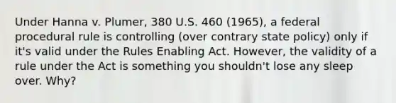 Under Hanna v. Plumer, 380 U.S. 460 (1965), a federal procedural rule is controlling (over contrary state policy) only if it's valid under the Rules Enabling Act. However, the validity of a rule under the Act is something you shouldn't lose any sleep over. Why?