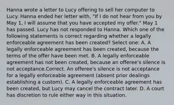 Hanna wrote a letter to Lucy offering to sell her computer to Lucy. Hanna ended her letter with, "If I do not hear from you by May 1, I will assume that you have accepted my offer." May 1 has passed. Lucy has not responded to Hanna. Which one of the following statements is correct regarding whether a legally enforceable agreement has been created? Select one: A. A legally enforceable agreement has been created, because the terms of the offer have been met. B. A legally enforceable agreement has not been created, because an offeree's silence is not acceptance.Correct. An offeree's silence is not acceptance for a legally enforceable agreement (absent prior dealings establishing a custom). C. A legally enforceable agreement has been created, but Lucy may cancel the contract later. D. A court has discretion to rule either way in this situation.