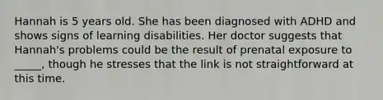 Hannah is 5 years old. She has been diagnosed with ADHD and shows signs of learning disabilities. Her doctor suggests that Hannah's problems could be the result of prenatal exposure to _____, though he stresses that the link is not straightforward at this time.