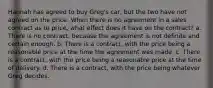 Hannah has agreed to buy Greg's car, but the two have not agreed on the price. When there is no agreement in a sales contract as to price, what effect does it have on the contract? a. There is no contract, because the agreement is not definite and certain enough. b. There is a contract, with the price being a reasonable price at the time the agreement was made. c. There is a contract, with the price being a reasonable price at the time of delivery. d. There is a contract, with the price being whatever Greg decides.