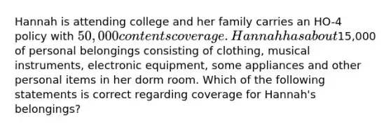 Hannah is attending college and her family carries an HO-4 policy with 50,000 contents coverage. Hannah has about15,000 of personal belongings consisting of clothing, musical instruments, electronic equipment, some appliances and other personal items in her dorm room. Which of the following statements is correct regarding coverage for Hannah's belongings?