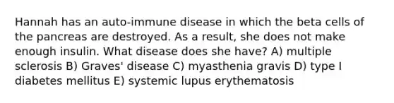 Hannah has an auto-immune disease in which the beta cells of the pancreas are destroyed. As a result, she does not make enough insulin. What disease does she have? A) multiple sclerosis B) Graves' disease C) myasthenia gravis D) type I diabetes mellitus E) systemic lupus erythematosis