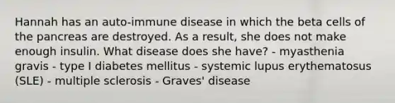 Hannah has an auto-immune disease in which the beta cells of <a href='https://www.questionai.com/knowledge/kITHRba4Cd-the-pancreas' class='anchor-knowledge'>the pancreas</a> are destroyed. As a result, she does not make enough insulin. What disease does she have? - myasthenia gravis - type I diabetes mellitus - systemic lupus erythematosus (SLE) - multiple sclerosis - Graves' disease