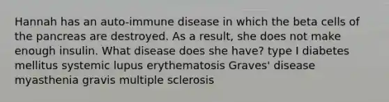 Hannah has an auto-immune disease in which the beta cells of the pancreas are destroyed. As a result, she does not make enough insulin. What disease does she have? type I diabetes mellitus systemic lupus erythematosis Graves' disease myasthenia gravis multiple sclerosis