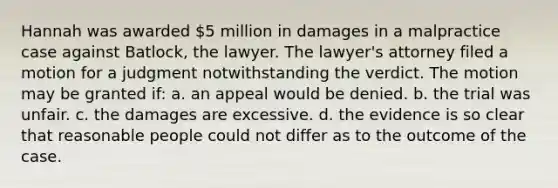 Hannah was awarded 5 million in damages in a malpractice case against Batlock, the lawyer. The lawyer's attorney filed a motion for a judgment notwithstanding the verdict. The motion may be granted if: a. an appeal would be denied. b. the trial was unfair. c. the damages are excessive. d. the evidence is so clear that reasonable people could not differ as to the outcome of the case.