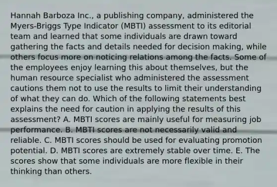 Hannah Barboza Inc., a publishing company, administered the Myers-Briggs Type Indicator (MBTI) assessment to its editorial team and learned that some individuals are drawn toward gathering the facts and details needed for decision making, while others focus more on noticing relations among the facts. Some of the employees enjoy learning this about themselves, but the human resource specialist who administered the assessment cautions them not to use the results to limit their understanding of what they can do. Which of the following statements best explains the need for caution in applying the results of this assessment? A. MBTI scores are mainly useful for measuring job performance. B. MBTI scores are not necessarily valid and reliable. C. MBTI scores should be used for evaluating promotion potential. D. MBTI scores are extremely stable over time. E. The scores show that some individuals are more flexible in their thinking than others.