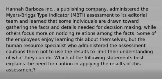 Hannah Barboza Inc., a publishing company, administered the Myers-Briggs Type Indicator (MBTI) assessment to its editorial team and learned that some individuals are drawn toward gathering the facts and details needed for decision making, while others focus more on noticing relations among the facts. Some of the employees enjoy learning this about themselves, but the human resource specialist who administered the assessment cautions them not to use the results to limit their understanding of what they can do. Which of the following statements best explains the need for caution in applying the results of this assessment?