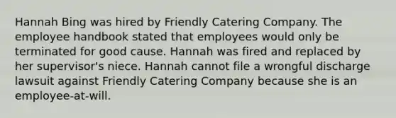 Hannah Bing was hired by Friendly Catering Company. The employee handbook stated that employees would only be terminated for good cause. Hannah was fired and replaced by her supervisor's niece. Hannah cannot file a wrongful discharge lawsuit against Friendly Catering Company because she is an employee-at-will.