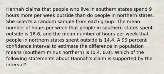 Hannah claims that people who live in southern states spend 9 hours more per week outside than do people in northern states. She selects a random sample from each group. The mean number of hours per week that people in southern states spent outside is 18.6, and the mean number of hours per week that people in northern states spent outside is 14.4. A 99 percent confidence interval to estimate the difference in population means (southern minus northern) is (0.4, 8.0). Which of the following statements about Hannah's claim is supported by the interval?