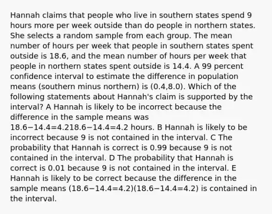 Hannah claims that people who live in southern states spend 9 hours more per week outside than do people in northern states. She selects a random sample from each group. The mean number of hours per week that people in southern states spent outside is 18.6, and the mean number of hours per week that people in northern states spent outside is 14.4. A 99 percent confidence interval to estimate the difference in population means (southern minus northern) is (0.4,8.0). Which of the following statements about Hannah's claim is supported by the interval? A Hannah is likely to be incorrect because the difference in the sample means was 18.6−14.4=4.218.6−14.4=4.2 hours. B Hannah is likely to be incorrect because 9 is not contained in the interval. C The probability that Hannah is correct is 0.99 because 9 is not contained in the interval. D The probability that Hannah is correct is 0.01 because 9 is not contained in the interval. E Hannah is likely to be correct because the difference in the sample means (18.6−14.4=4.2)(18.6−14.4=4.2) is contained in the interval.