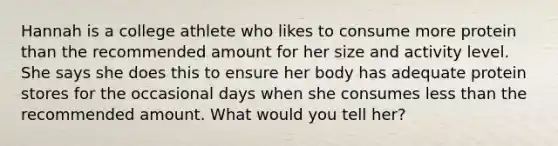 Hannah is a college athlete who likes to consume more protein than the recommended amount for her size and activity level. She says she does this to ensure her body has adequate protein stores for the occasional days when she consumes less than the recommended amount. What would you tell her?