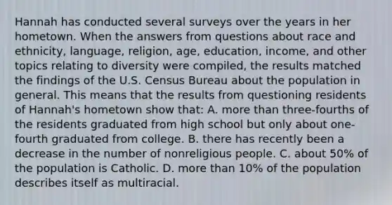 Hannah has conducted several surveys over the years in her hometown. When the answers from questions about race and ethnicity, language, religion, age, education, income, and other topics relating to diversity were compiled, the results matched the findings of the U.S. Census Bureau about the population in general. This means that the results from questioning residents of Hannah's hometown show that: A. more than three-fourths of the residents graduated from high school but only about one-fourth graduated from college. B. there has recently been a decrease in the number of nonreligious people. C. about 50% of the population is Catholic. D. more than 10% of the population describes itself as multiracial.