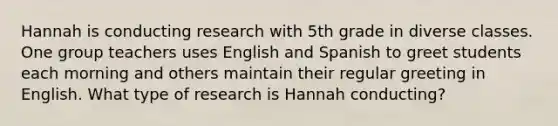 Hannah is conducting research with 5th grade in diverse classes. One group teachers uses English and Spanish to greet students each morning and others maintain their regular greeting in English. What type of research is Hannah conducting?