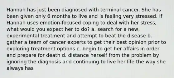 Hannah has just been diagnosed with terminal cancer. She has been given only 6 months to live and is feeling very stressed. If Hannah uses emotion-focused coping to deal with her stress, what would you expect her to do? a. search for a new, experimental treatment and attempt to beat the disease b. gather a team of cancer experts to get their best opinion prior to exploring treatment options c. begin to get her affairs in order and prepare for death d. distance herself from the problem by ignoring the diagnosis and continuing to live her life the way she always has