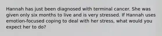 Hannah has just been diagnosed with terminal cancer. She was given only six months to live and is very stressed. If Hannah uses emotion-focused coping to deal with her stress, what would you expect her to do?