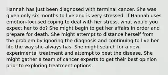 Hannah has just been diagnosed with terminal cancer. She was given only six months to live and is very stressed. If Hannah uses emotion-focused coping to deal with her stress, what would you expect her to do? She might begin to get her affairs in order and prepare for death. She might attempt to distance herself from the problem by ignoring the diagnosis and continuing to live her life the way she always has. She might search for a new, experimental treatment and attempt to beat the disease. She might gather a team of cancer experts to get their best opinion prior to exploring treatment options.