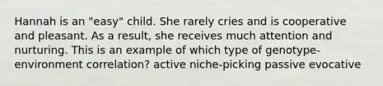 Hannah is an "easy" child. She rarely cries and is cooperative and pleasant. As a result, she receives much attention and nurturing. This is an example of which type of genotype-environment correlation? active niche-picking passive evocative