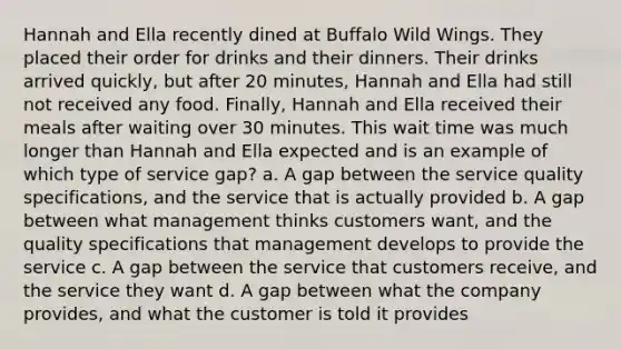 Hannah and Ella recently dined at Buffalo Wild Wings. They placed their order for drinks and their dinners. Their drinks arrived quickly, but after 20 minutes, Hannah and Ella had still not received any food. Finally, Hannah and Ella received their meals after waiting over 30 minutes. This wait time was much longer than Hannah and Ella expected and is an example of which type of service gap? a. A gap between the service quality specifications, and the service that is actually provided b. A gap between what management thinks customers want, and the quality specifications that management develops to provide the service c. A gap between the service that customers receive, and the service they want d. A gap between what the company provides, and what the customer is told it provides