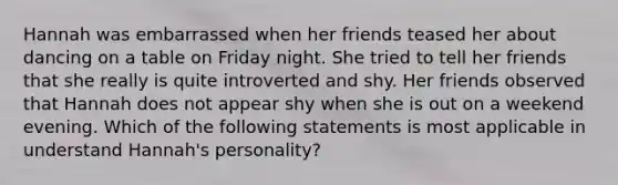 Hannah was embarrassed when her friends teased her about dancing on a table on Friday night. She tried to tell her friends that she really is quite introverted and shy. Her friends observed that Hannah does not appear shy when she is out on a weekend evening. Which of the following statements is most applicable in understand Hannah's personality?