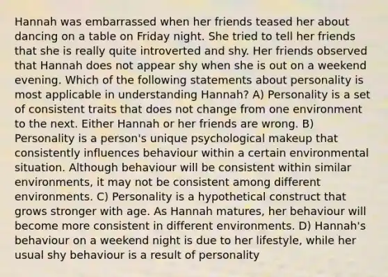 Hannah was embarrassed when her friends teased her about dancing on a table on Friday night. She tried to tell her friends that she is really quite introverted and shy. Her friends observed that Hannah does not appear shy when she is out on a weekend evening. Which of the following statements about personality is most applicable in understanding Hannah? A) Personality is a set of consistent traits that does not change from one environment to the next. Either Hannah or her friends are wrong. B) Personality is a person's unique psychological makeup that consistently influences behaviour within a certain environmental situation. Although behaviour will be consistent within similar environments, it may not be consistent among different environments. C) Personality is a hypothetical construct that grows stronger with age. As Hannah matures, her behaviour will become more consistent in different environments. D) Hannah's behaviour on a weekend night is due to her lifestyle, while her usual shy behaviour is a result of personality