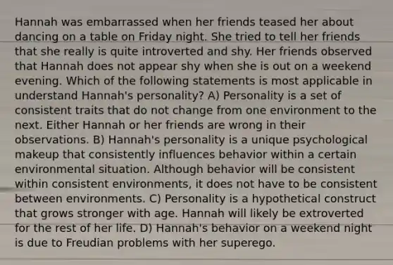 Hannah was embarrassed when her friends teased her about dancing on a table on Friday night. She tried to tell her friends that she really is quite introverted and shy. Her friends observed that Hannah does not appear shy when she is out on a weekend evening. Which of the following statements is most applicable in understand Hannah's personality? A) Personality is a set of consistent traits that do not change from one environment to the next. Either Hannah or her friends are wrong in their observations. B) Hannah's personality is a unique psychological makeup that consistently influences behavior within a certain environmental situation. Although behavior will be consistent within consistent environments, it does not have to be consistent between environments. C) Personality is a hypothetical construct that grows stronger with age. Hannah will likely be extroverted for the rest of her life. D) Hannah's behavior on a weekend night is due to Freudian problems with her superego.