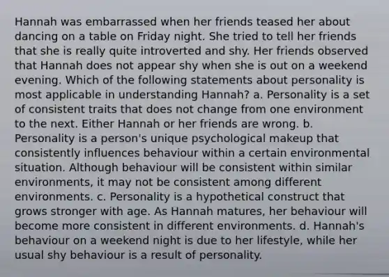 Hannah was embarrassed when her friends teased her about dancing on a table on Friday night. She tried to tell her friends that she is really quite introverted and shy. Her friends observed that Hannah does not appear shy when she is out on a weekend evening. Which of the following statements about personality is most applicable in understanding Hannah? a. Personality is a set of consistent traits that does not change from one environment to the next. Either Hannah or her friends are wrong. b. Personality is a person's unique psychological makeup that consistently influences behaviour within a certain environmental situation. Although behaviour will be consistent within similar environments, it may not be consistent among different environments. c. Personality is a hypothetical construct that grows stronger with age. As Hannah matures, her behaviour will become more consistent in different environments. d. Hannah's behaviour on a weekend night is due to her lifestyle, while her usual shy behaviour is a result of personality.