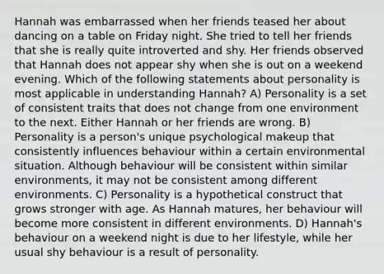 Hannah was embarrassed when her friends teased her about dancing on a table on Friday night. She tried to tell her friends that she is really quite introverted and shy. Her friends observed that Hannah does not appear shy when she is out on a weekend evening. Which of the following statements about personality is most applicable in understanding Hannah? A) Personality is a set of consistent traits that does not change from one environment to the next. Either Hannah or her friends are wrong. B) Personality is a person's unique psychological makeup that consistently influences behaviour within a certain environmental situation. Although behaviour will be consistent within similar environments, it may not be consistent among different environments. C) Personality is a hypothetical construct that grows stronger with age. As Hannah matures, her behaviour will become more consistent in different environments. D) Hannah's behaviour on a weekend night is due to her lifestyle, while her usual shy behaviour is a result of personality.