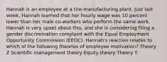 Hannah is an employee at a tire-manufacturing plant. Just last week, Hannah learned that her hourly wage was 10 percent lower than her male co-workers who perform the same work. Hannah is very upset about this, and she is considering filing a gender discrimination complaint with the Equal Employment Opportunity Commission (EEOC). Hannah's reaction relates to which of the following theories of employee motivation? Theory Z Scientific management theory Equity theory Theory Y