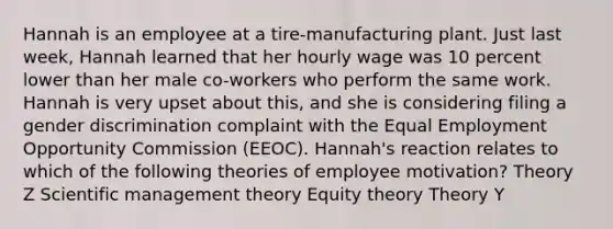 Hannah is an employee at a tire-manufacturing plant. Just last week, Hannah learned that her hourly wage was 10 percent lower than her male co-workers who perform the same work. Hannah is very upset about this, and she is considering filing a gender discrimination complaint with the Equal Employment Opportunity Commission (EEOC). Hannah's reaction relates to which of the following theories of employee motivation? Theory Z Scientific management theory Equity theory Theory Y