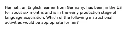 Hannah, an English learner from Germany, has been in the US for about six months and is in the early production stage of language acquisition. Which of the following instructional activities would be appropriate for her?