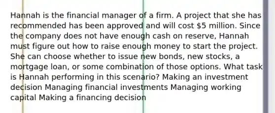 Hannah is the financial manager of a firm. A project that she has recommended has been approved and will cost 5 million. Since the company does not have enough cash on reserve, Hannah must figure out how to raise enough money to start the project. She can choose whether to issue new bonds, new stocks, a mortgage loan, or some combination of those options. What task is Hannah performing in this scenario? Making an investment decision Managing financial investments Managing working capital Making a financing decision