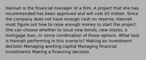 Hannah is the financial manager of a firm. A project that she has recommended has been approved and will cost 5 million. Since the company does not have enough cash on reserve, Hannah must figure out how to raise enough money to start the project. She can choose whether to issue new bonds, new stocks, a mortgage loan, or some combination of those options. What task is Hannah performing in this scenario? Making an investment decision Managing working capital Managing financial investments Making a financing decision